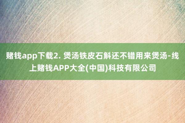 赌钱app下载2. 煲汤铁皮石斛还不错用来煲汤-线上赌钱APP大全(中国)科技有限公司