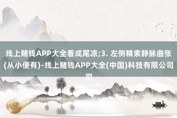 线上赌钱APP大全看成尾凉;3. 左侧精索静脉曲张(从小便有)-线上赌钱APP大全(中国)科技有限公司