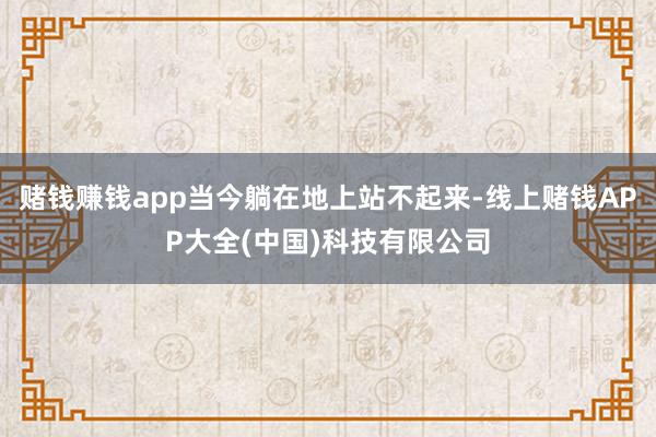 赌钱赚钱app当今躺在地上站不起来-线上赌钱APP大全(中国)科技有限公司