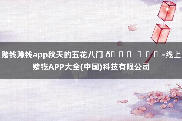 赌钱赚钱app秋天的五花八门 🍂 ​​​-线上赌钱APP大全(中国)科技有限公司