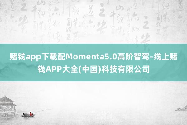 赌钱app下载配Momenta5.0高阶智驾-线上赌钱APP大全(中国)科技有限公司