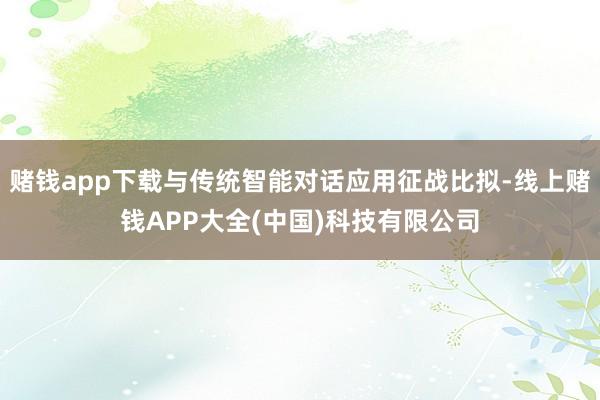 赌钱app下载与传统智能对话应用征战比拟-线上赌钱APP大全(中国)科技有限公司