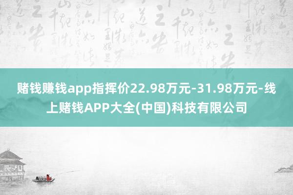 赌钱赚钱app指挥价22.98万元-31.98万元-线上赌钱APP大全(中国)科技有限公司