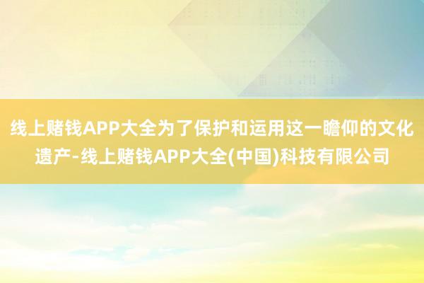 线上赌钱APP大全为了保护和运用这一瞻仰的文化遗产-线上赌钱APP大全(中国)科技有限公司