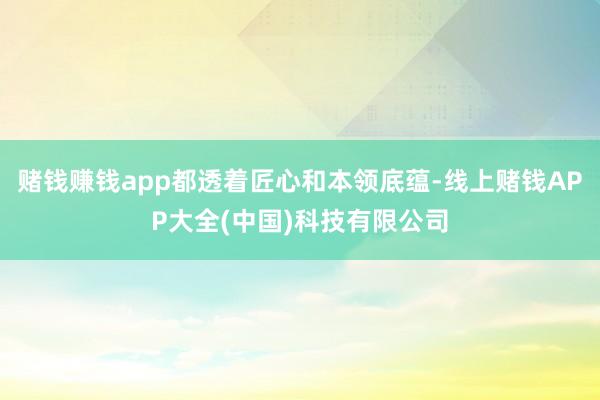 赌钱赚钱app都透着匠心和本领底蕴-线上赌钱APP大全(中国)科技有限公司