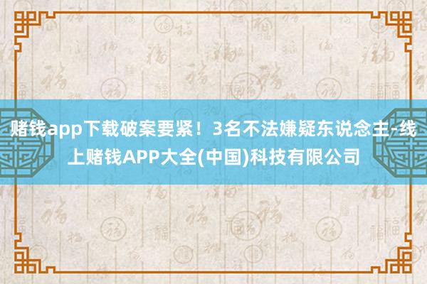 赌钱app下载破案要紧！3名不法嫌疑东说念主-线上赌钱APP大全(中国)科技有限公司