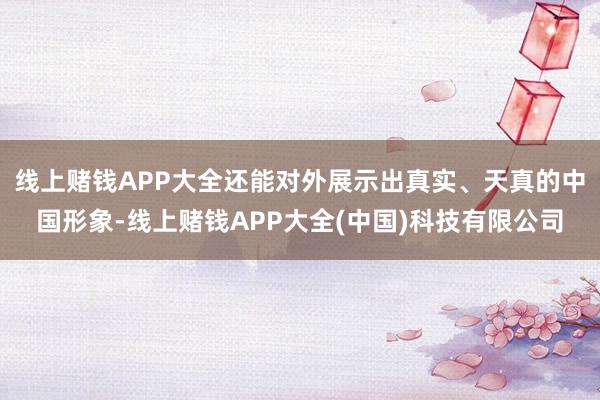 线上赌钱APP大全还能对外展示出真实、天真的中国形象-线上赌钱APP大全(中国)科技有限公司