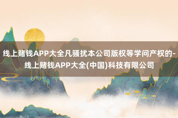 线上赌钱APP大全凡骚扰本公司版权等学问产权的-线上赌钱APP大全(中国)科技有限公司