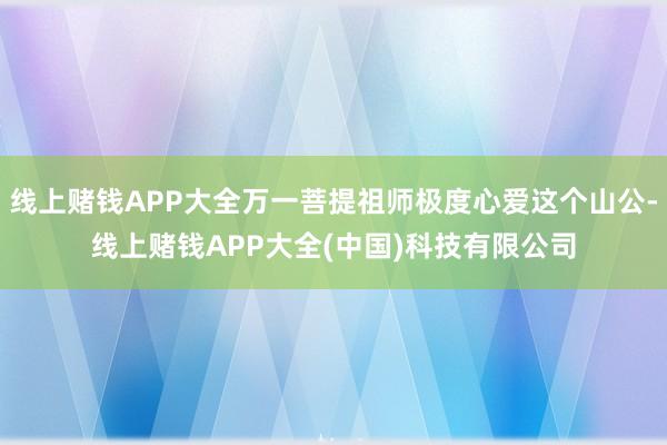 线上赌钱APP大全万一菩提祖师极度心爱这个山公-线上赌钱APP大全(中国)科技有限公司