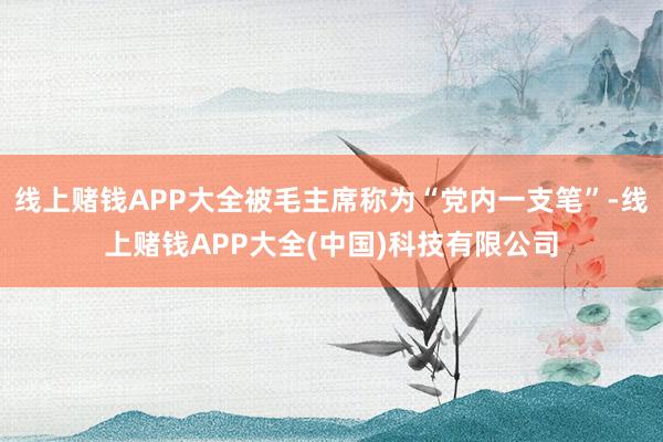 线上赌钱APP大全被毛主席称为“党内一支笔”-线上赌钱APP大全(中国)科技有限公司