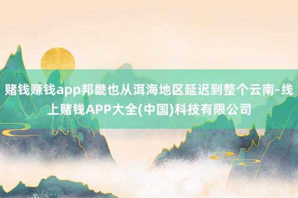 赌钱赚钱app邦畿也从洱海地区延迟到整个云南-线上赌钱APP大全(中国)科技有限公司