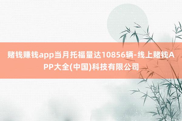 赌钱赚钱app当月托福量达10856辆-线上赌钱APP大全(中国)科技有限公司