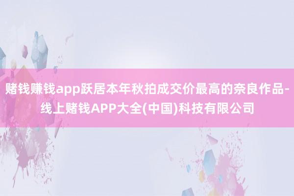 赌钱赚钱app跃居本年秋拍成交价最高的奈良作品-线上赌钱APP大全(中国)科技有限公司