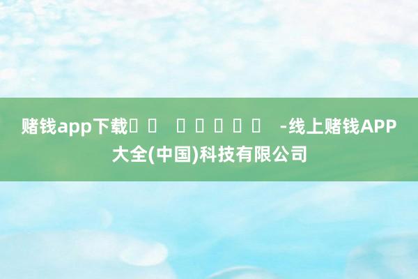 赌钱app下载		  					  -线上赌钱APP大全(中国)科技有限公司