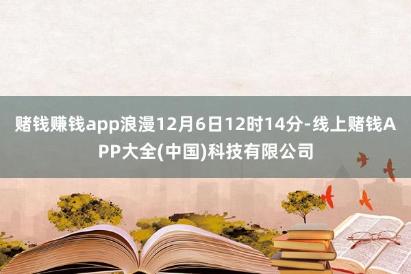 赌钱赚钱app浪漫12月6日12时14分-线上赌钱APP大全(中国)科技有限公司