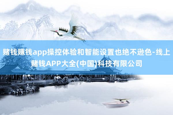 赌钱赚钱app操控体验和智能设置也绝不逊色-线上赌钱APP大全(中国)科技有限公司