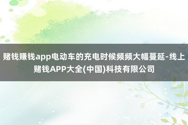 赌钱赚钱app电动车的充电时候频频大幅蔓延-线上赌钱APP大全(中国)科技有限公司