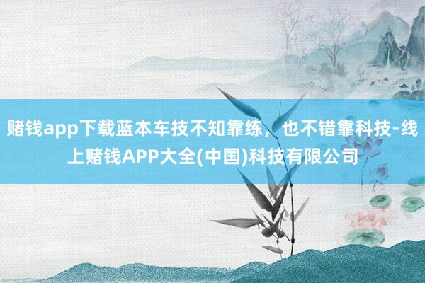 赌钱app下载蓝本车技不知靠练，也不错靠科技-线上赌钱APP大全(中国)科技有限公司