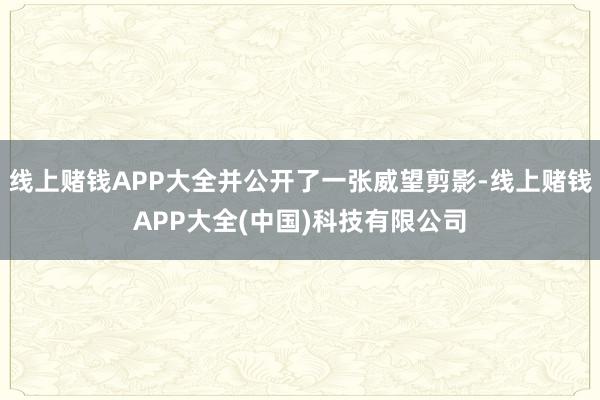 线上赌钱APP大全并公开了一张威望剪影-线上赌钱APP大全(中国)科技有限公司