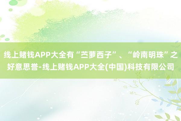 线上赌钱APP大全有“苎萝西子”、“岭南明珠”之好意思誉-线上赌钱APP大全(中国)科技有限公司