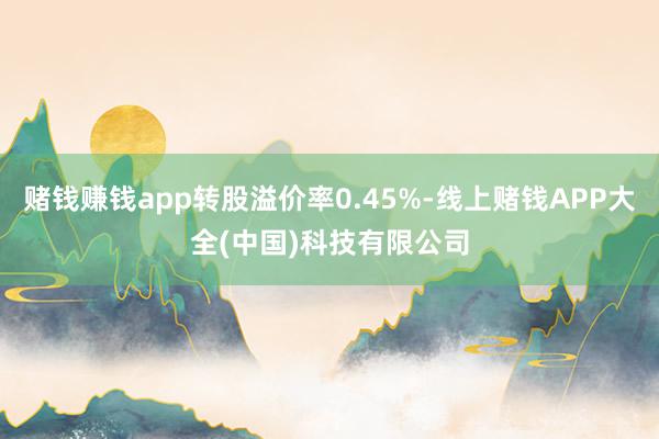 赌钱赚钱app转股溢价率0.45%-线上赌钱APP大全(中国)科技有限公司