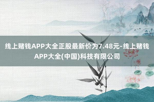 线上赌钱APP大全正股最新价为7.48元-线上赌钱APP大全(中国)科技有限公司