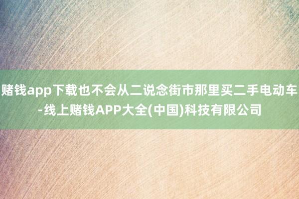 赌钱app下载也不会从二说念街市那里买二手电动车-线上赌钱APP大全(中国)科技有限公司