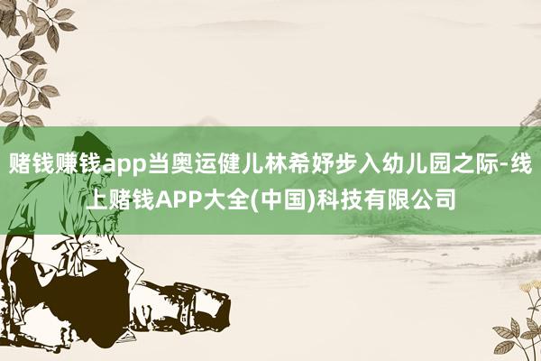 赌钱赚钱app当奥运健儿林希妤步入幼儿园之际-线上赌钱APP大全(中国)科技有限公司