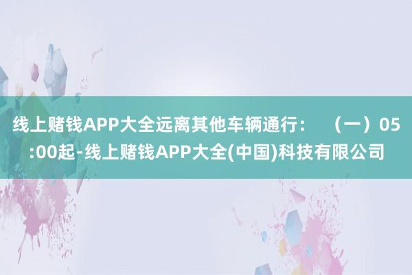 线上赌钱APP大全远离其他车辆通行：  （一）05:00起-线上赌钱APP大全(中国)科技有限公司