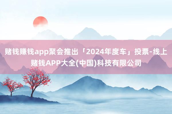 赌钱赚钱app聚会推出「2024年度车」投票-线上赌钱APP大全(中国)科技有限公司