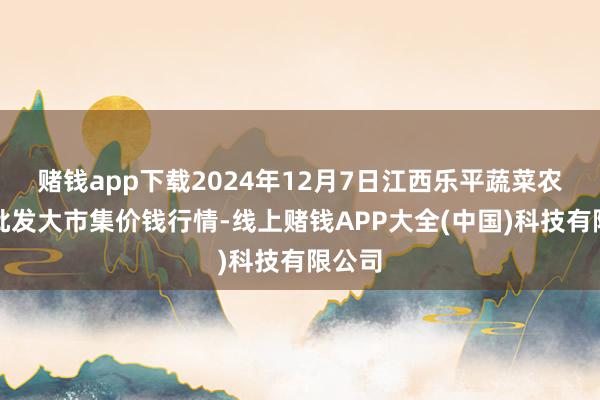 赌钱app下载2024年12月7日江西乐平蔬菜农居品批发大市集价钱行情-线上赌钱APP大全(中国)科技有限公司