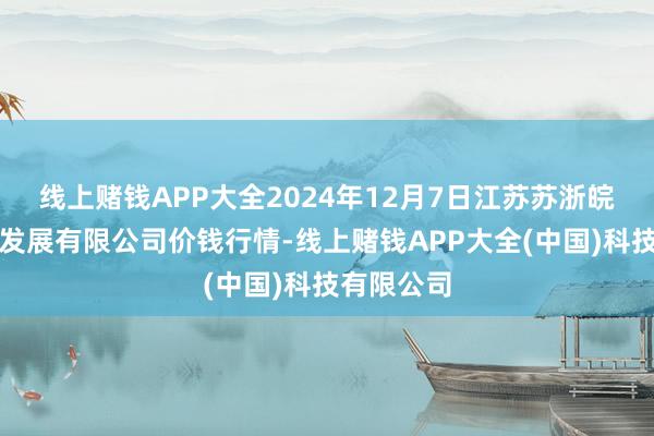 线上赌钱APP大全2024年12月7日江苏苏浙皖规模阛阓发展有限公司价钱行情-线上赌钱APP大全(中国)科技有限公司