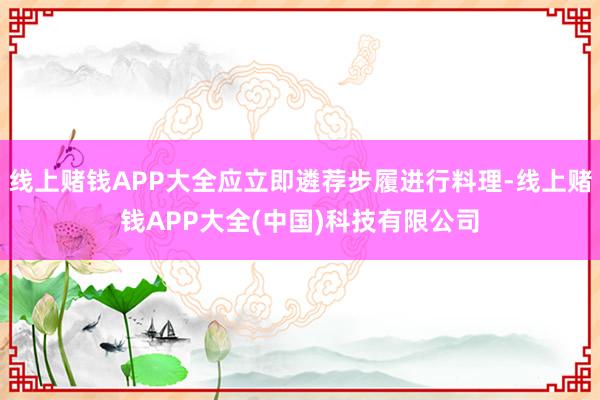 线上赌钱APP大全应立即遴荐步履进行料理-线上赌钱APP大全(中国)科技有限公司