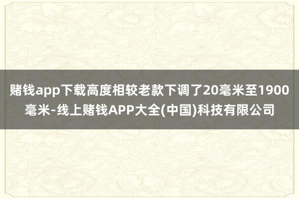 赌钱app下载高度相较老款下调了20毫米至1900毫米-线上赌钱APP大全(中国)科技有限公司