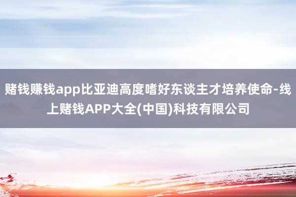 赌钱赚钱app比亚迪高度嗜好东谈主才培养使命-线上赌钱APP大全(中国)科技有限公司