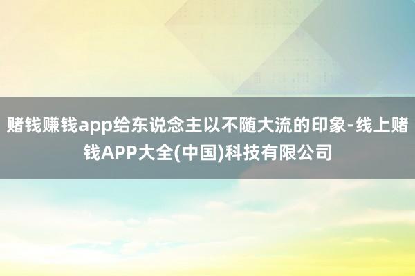 赌钱赚钱app给东说念主以不随大流的印象-线上赌钱APP大全(中国)科技有限公司