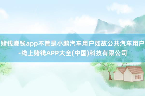 赌钱赚钱app不管是小鹏汽车用户如故公共汽车用户-线上赌钱APP大全(中国)科技有限公司