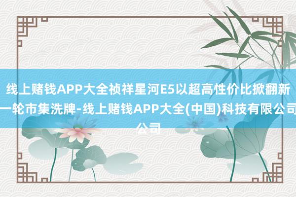 线上赌钱APP大全祯祥星河E5以超高性价比掀翻新一轮市集洗牌-线上赌钱APP大全(中国)科技有限公司