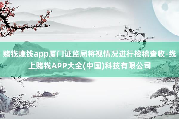 赌钱赚钱app厦门证监局将视情况进行检稽查收-线上赌钱APP大全(中国)科技有限公司