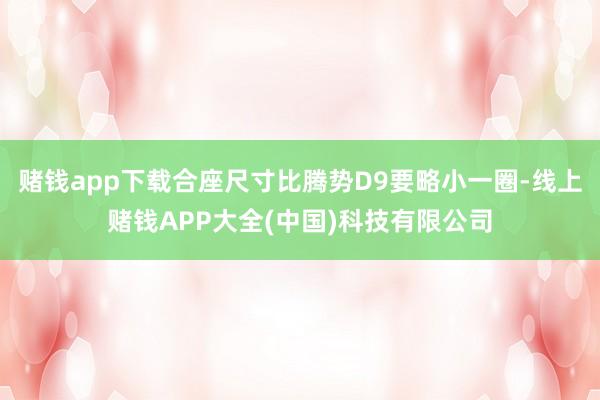 赌钱app下载合座尺寸比腾势D9要略小一圈-线上赌钱APP大全(中国)科技有限公司