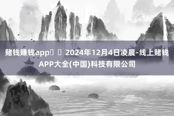 赌钱赚钱app  2024年12月4日凌晨-线上赌钱APP大全(中国)科技有限公司