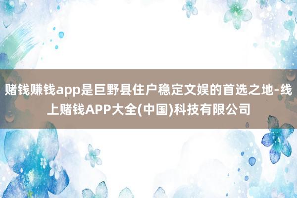 赌钱赚钱app是巨野县住户稳定文娱的首选之地-线上赌钱APP大全(中国)科技有限公司