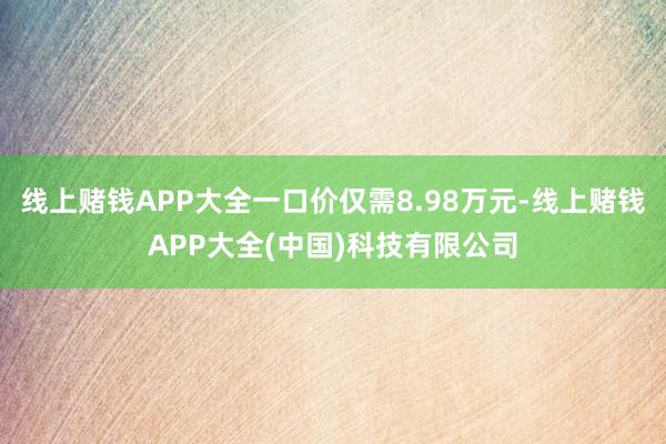 线上赌钱APP大全一口价仅需8.98万元-线上赌钱APP大全(中国)科技有限公司