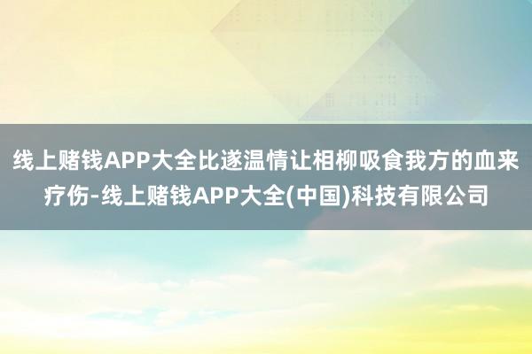 线上赌钱APP大全比遂温情让相柳吸食我方的血来疗伤-线上赌钱APP大全(中国)科技有限公司