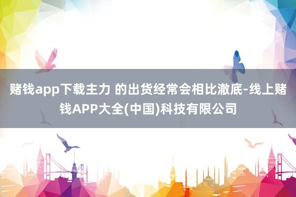 赌钱app下载主力 的出货经常会相比澈底-线上赌钱APP大全(中国)科技有限公司