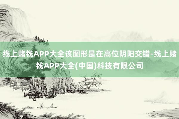 线上赌钱APP大全该图形是在高位阴阳交错-线上赌钱APP大全(中国)科技有限公司