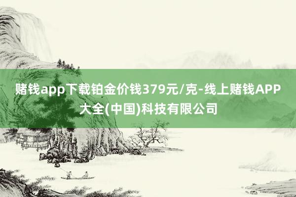 赌钱app下载铂金价钱379元/克-线上赌钱APP大全(中国)科技有限公司