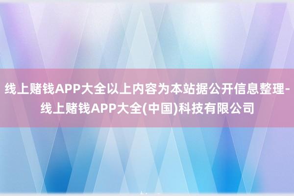 线上赌钱APP大全以上内容为本站据公开信息整理-线上赌钱APP大全(中国)科技有限公司