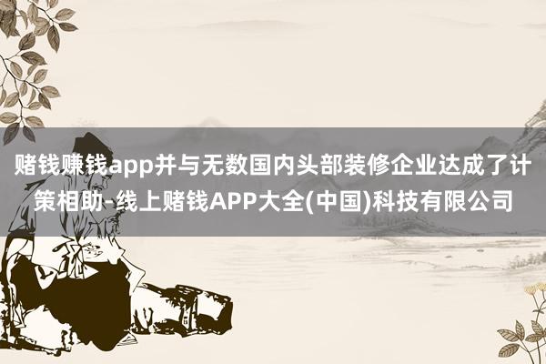 赌钱赚钱app并与无数国内头部装修企业达成了计策相助-线上赌钱APP大全(中国)科技有限公司