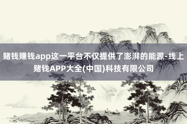 赌钱赚钱app这一平台不仅提供了澎湃的能源-线上赌钱APP大全(中国)科技有限公司